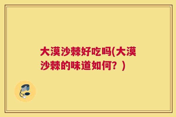 大漠沙棘好吃吗(大漠沙棘的味道如何?)