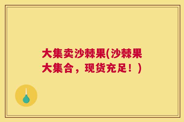 大集卖沙棘果(沙棘果大集合，现货充足！)
