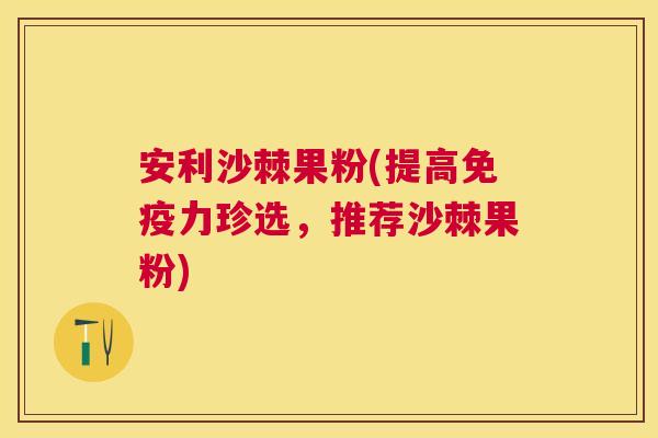 安利沙棘果粉(提高免疫力珍选,推荐沙棘果粉)