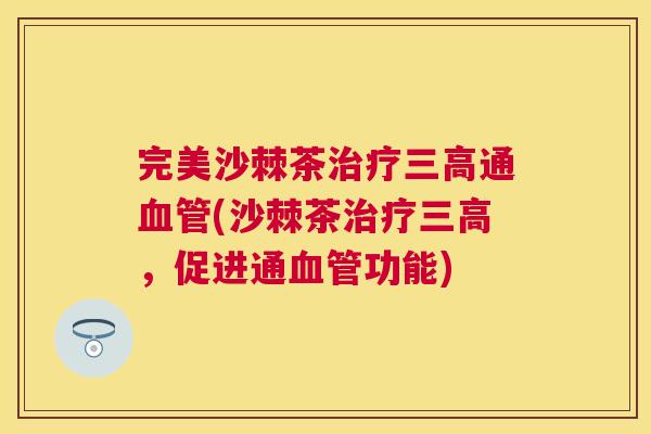 完美沙棘茶治疗三高通血管(沙棘茶治疗三高,促进通血管功能)