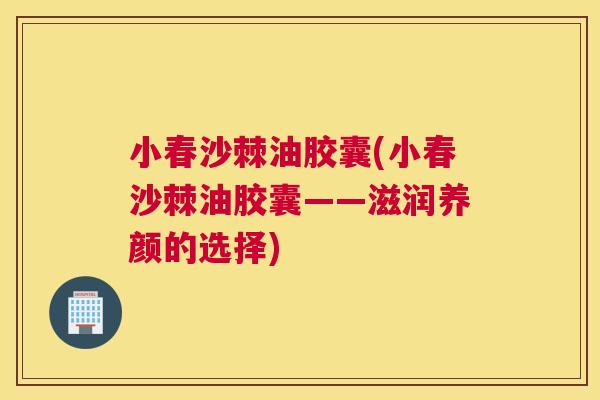 小春沙棘油胶囊(小春沙棘油胶囊——滋润养颜的选择)