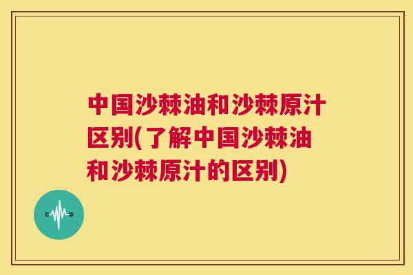 中国沙棘油和沙棘原汁区别(了解中国沙棘油和沙棘原汁的区别)