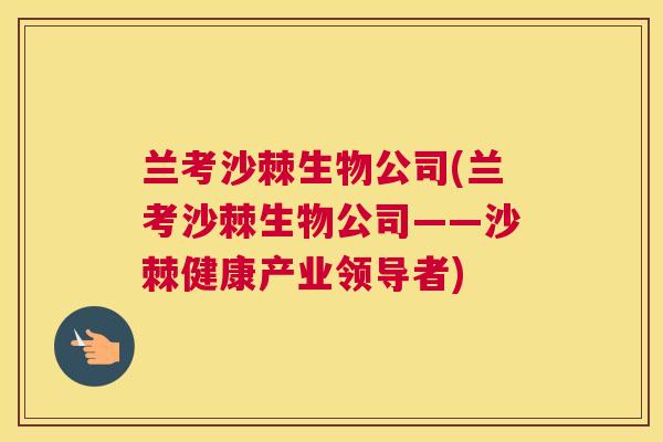 兰考沙棘生物公司(兰考沙棘生物公司——沙棘健康产业领导者)