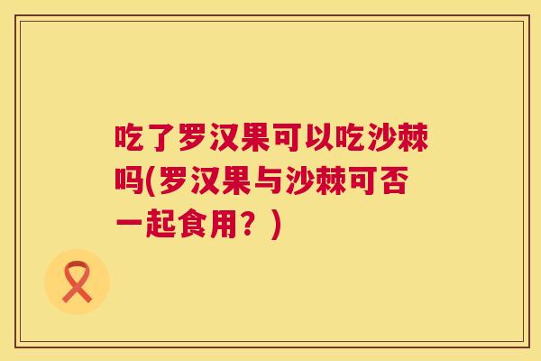吃了罗汉果可以吃沙棘吗(罗汉果与沙棘可否一起食用？)