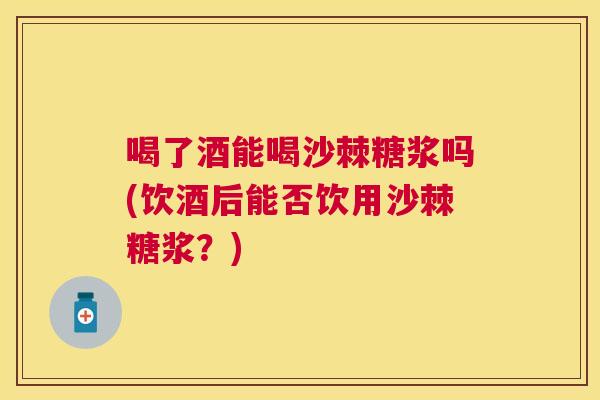 喝了酒能喝沙棘糖浆吗(饮酒后能否饮用沙棘糖浆？)