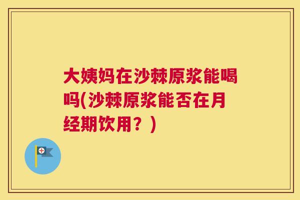 大姨妈在沙棘原浆能喝吗(沙棘原浆能否在月经期饮用?)