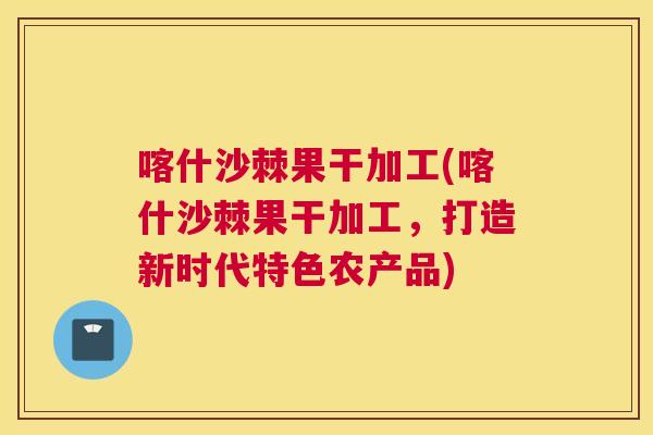 喀什沙棘果干加工(喀什沙棘果干加工,打造新时代特色农产品)