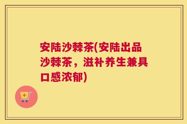 安陆沙棘茶(安陆出品沙棘茶,滋补养生兼具口感浓郁)