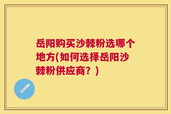 岳阳购买沙棘粉选哪个地方(如何选择岳阳沙棘粉供应商？)