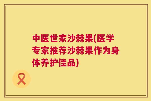 中医世家沙棘果(医学专家推荐沙棘果作为身体养护佳品)