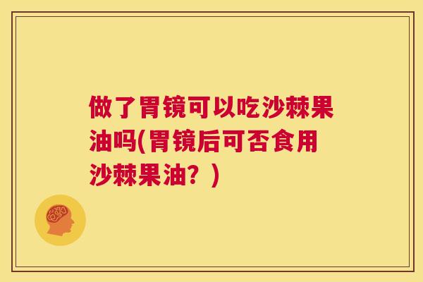 做了胃镜可以吃沙棘果油吗(胃镜后可否食用沙棘果油?)
