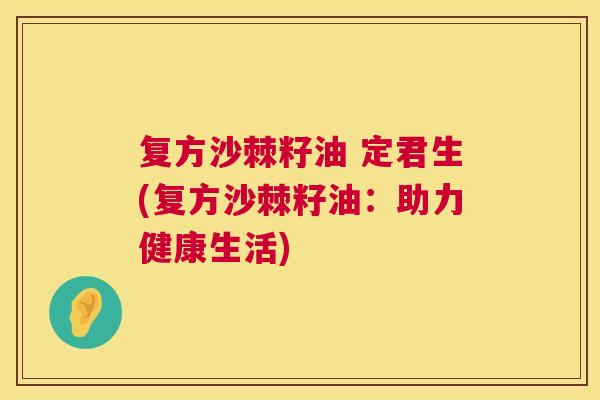 复方沙棘籽油 定君生(复方沙棘籽油:助力健康生活)