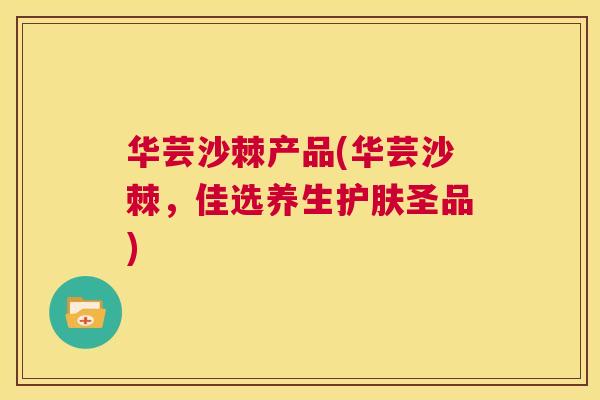 华芸沙棘产品(华芸沙棘,佳选养生护肤圣品)
