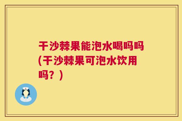 干沙棘果能泡水喝吗吗(干沙棘果可泡水饮用吗?)