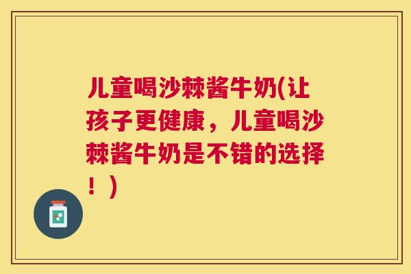 儿童喝沙棘酱牛奶(让孩子更健康,儿童喝沙棘酱牛奶是不错的选择!)