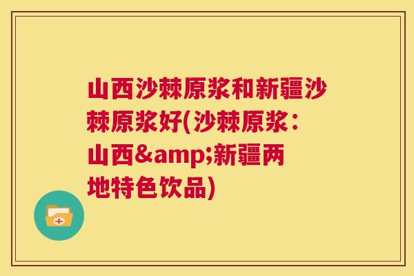 山西沙棘原浆和新疆沙棘原浆好(沙棘原浆:山西&新疆两地特色饮品)
