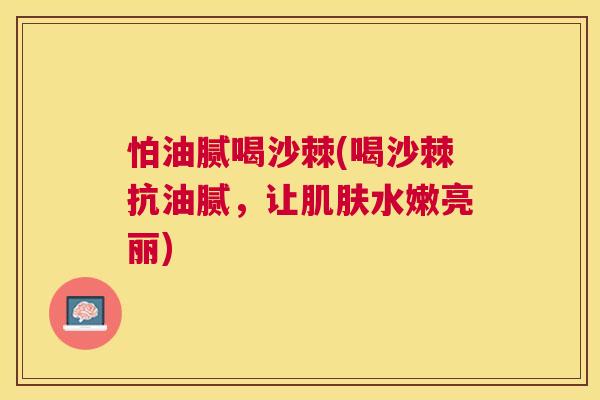 怕油腻喝沙棘(喝沙棘抗油腻，让水嫩亮丽)
