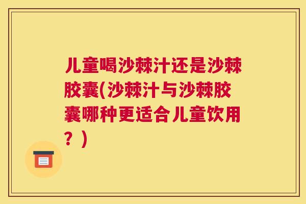 儿童喝沙棘汁还是沙棘胶囊(沙棘汁与沙棘胶囊哪种更适合儿童饮用?)