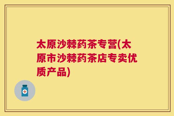 太原沙棘药茶专营(太原市沙棘药茶店专卖优质产品)