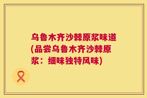 乌鲁木齐沙棘原浆味道(品尝乌鲁木齐沙棘原浆：细味独特风味)