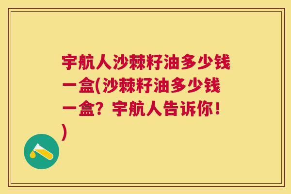 宇航人沙棘籽油多少钱一盒(沙棘籽油多少钱一盒?宇航人告诉你!) 宇航人沙棘籽油多少钱一盒(沙棘籽油多少钱一盒?宇航人告诉你!)