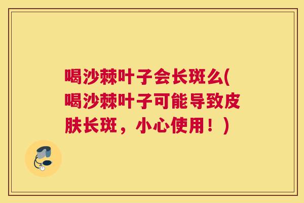 喝沙棘叶子会长斑么(喝沙棘叶子可能导致皮肤长斑,小心使用!)