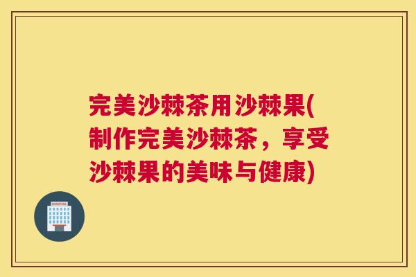 完美沙棘茶用沙棘果(制作完美沙棘茶,享受沙棘果的美味与健康)