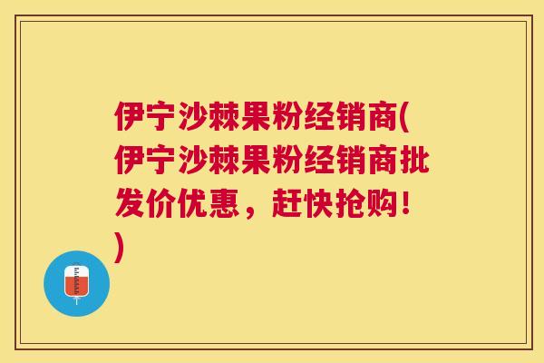 伊宁沙棘果粉经销商(伊宁沙棘果粉经销商批发价优惠,赶快抢购!)