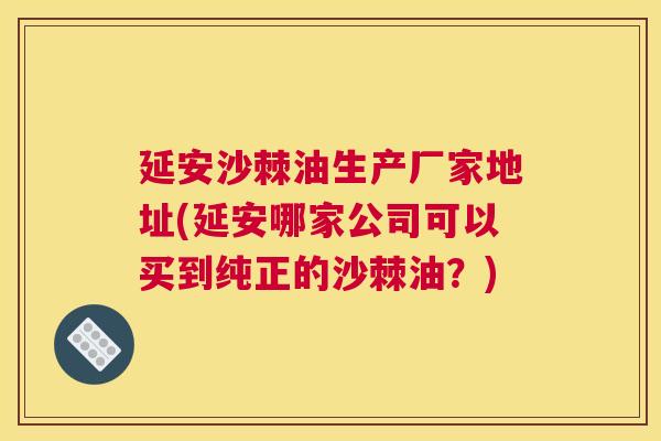 延安沙棘油生产厂家地址(延安哪家公司可以买到纯正的沙棘油？)