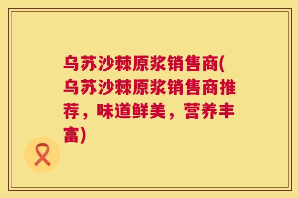 乌苏沙棘原浆销售商(乌苏沙棘原浆销售商推荐,味道鲜美,营养丰富) 乌苏沙棘原浆销售商(乌苏沙棘原浆销售商推荐,味道鲜美,营养丰富)