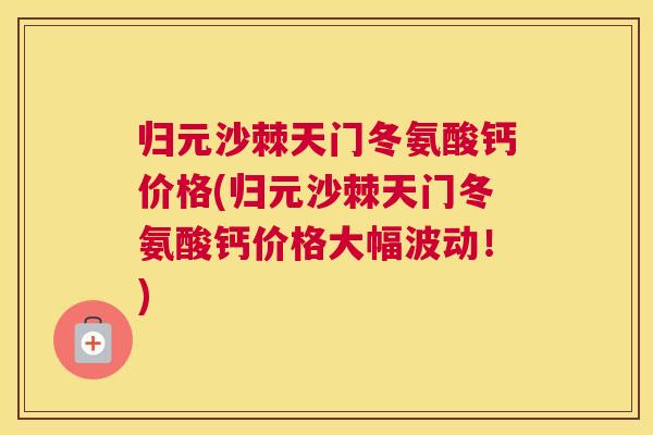 归元沙棘天门冬氨酸钙价格(归元沙棘天门冬氨酸钙价格大幅波动!)