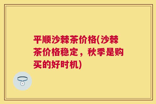 平顺沙棘茶价格(沙棘茶价格稳定，秋季是购买的好时机)