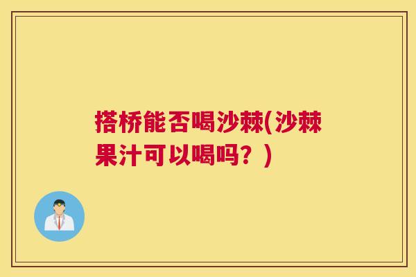搭桥能否喝沙棘(沙棘果汁可以喝吗?)