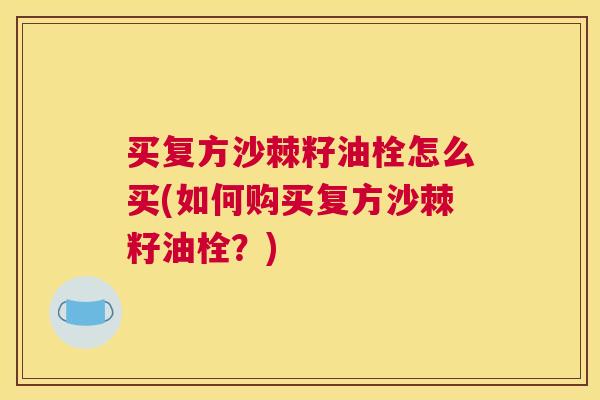 买复方沙棘籽油栓怎么买(如何购买复方沙棘籽油栓？)
