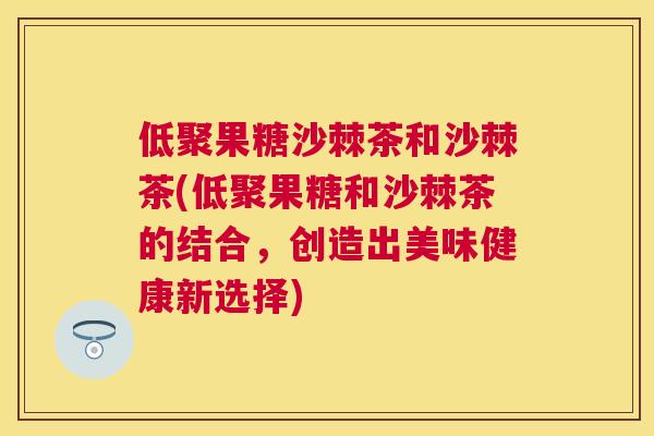 低聚果糖沙棘茶和沙棘茶(低聚果糖和沙棘茶的结合，创造出美味健康新选择)