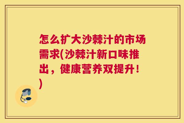怎么扩大沙棘汁的市场需求(沙棘汁新口味推出,健康营养双提升!)