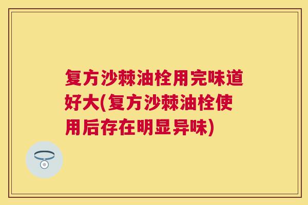 复方沙棘油栓用完味道好大(复方沙棘油栓使用后存在明显异味)