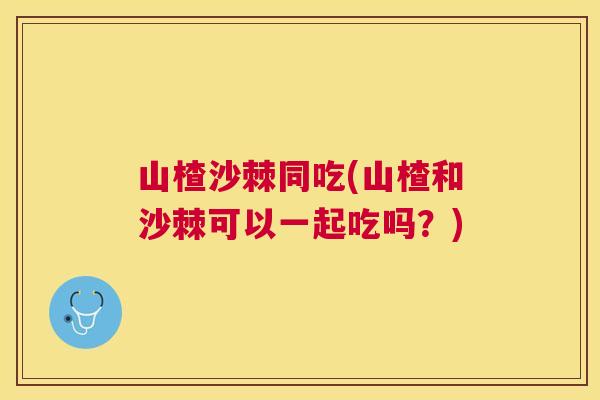 山楂沙棘同吃(山楂和沙棘可以一起吃吗?)