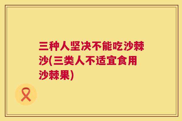 三种人坚决不能吃沙棘沙(三类人不适宜食用沙棘果)
