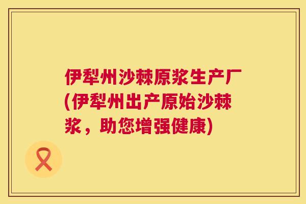 伊犁州沙棘原浆生产厂(伊犁州出产原始沙棘浆,助您增强健康)