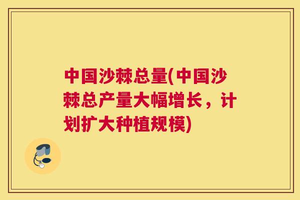 中国沙棘总量(中国沙棘总产量大幅增长,计划扩大种植规模) 中国沙棘总量(中国沙棘总产量大幅增长,计划扩大种植规模)