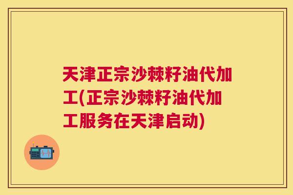 天津正宗沙棘籽油代加工(正宗沙棘籽油代加工服务在天津启动)