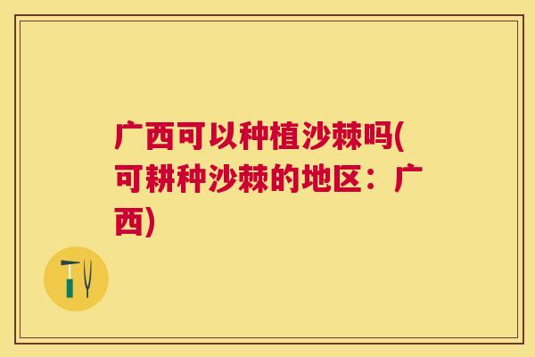 广西可以种植沙棘吗(可耕种沙棘的地区:广西)