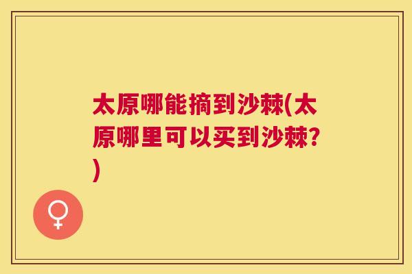 太原哪能摘到沙棘(太原哪里可以买到沙棘?)