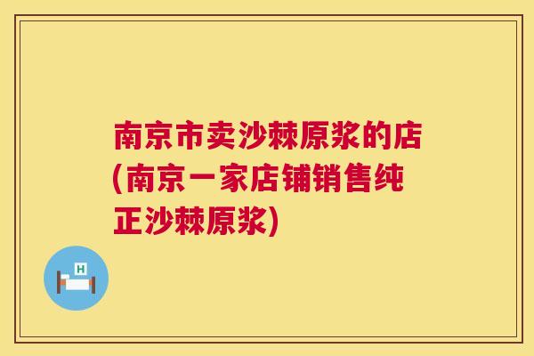 南京市卖沙棘原浆的店(南京一家店铺销售纯正沙棘原浆)