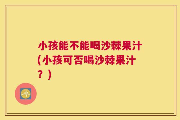 小孩能不能喝沙棘果汁(小孩可否喝沙棘果汁?) 小孩能不能喝沙棘果汁(小孩可否喝沙棘果汁?)