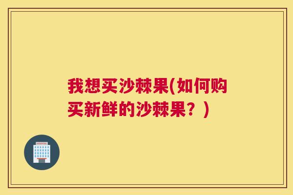 我想买沙棘果(如何购买新鲜的沙棘果?)