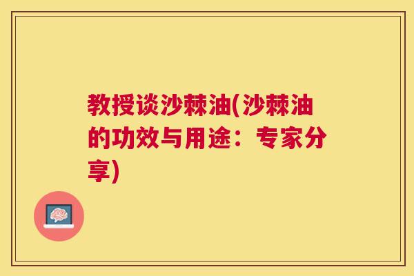教授谈沙棘油(沙棘油的功效与用途:专家分享)