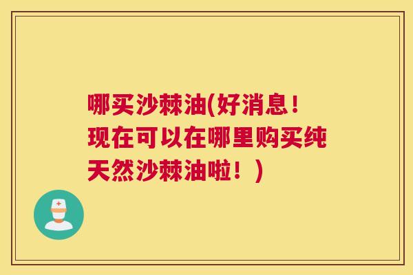 哪买沙棘油(好消息！现在可以在哪里购买纯天然沙棘油啦！)