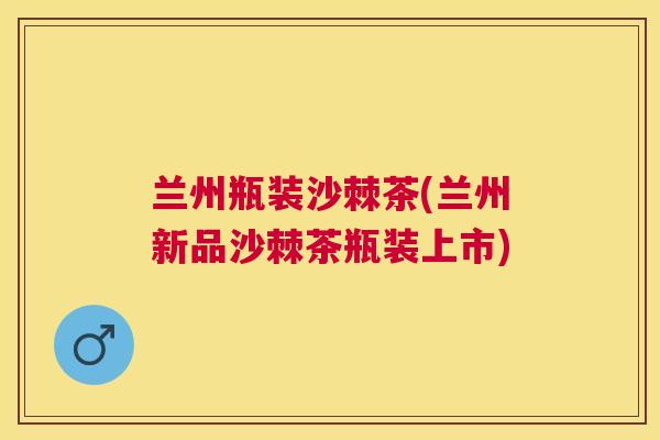 兰州瓶装沙棘茶(兰州新品沙棘茶瓶装上市)